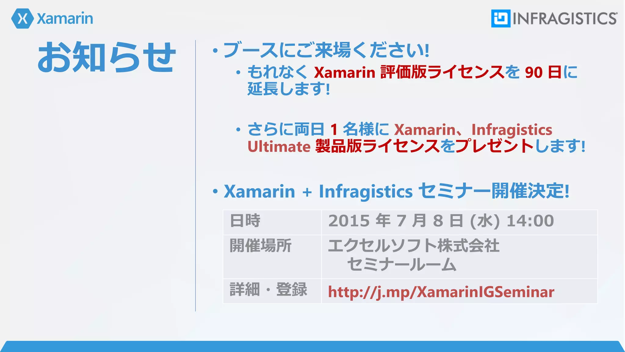 お知らせ • ブースにご来場ください!
• もれなく Xamarin 評価版ライセンスを 90 日に
延長します!
• さらに両日 1 名様に Xamarin、Infragistics
Ultimate 製品版ライセンスをプレゼントします!
• Xamarin + Infragistics セミナー開催決定!
日時 2015 年 7 月 8 日 (水) 14:00
開催場所 エクセルソフト株式会社
セミナールーム
詳細・登録 http://j.mp/XamarinIGSeminar
 