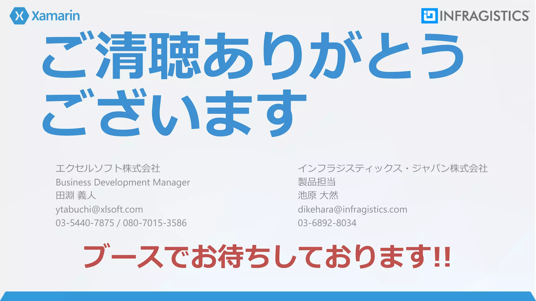 ご清聴ありがとう
ございます
ブースでお待ちしております!!
エクセルソフト株式会社
Business Development Manager
田淵 義人
ytabuchi@xlsoft.com
03-5440-7875 / 080-7015-3586
インフラジスティックス・ジャパン株式会社
製品担当
池原 大然
dikehara@infragistics.com
03-6892-8034
 