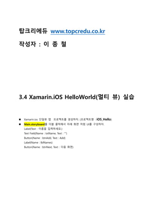 탑크리에듀 www.topcredu.co.kr
작성자 : 이 종 철
3.4 Xamarin.iOS HelloWorld(멀티 뷰) 실습
 Xamarin.ios 단일뷰 앱 프로젝트를 생성하자. (프로젝트명 : iOS_Hello)
 Main.storyboard를 더블 클릭해서 아래 화면 처럼 UI를 구성하자.
Label(Text : 이름을 입력하세요.)
Text Field(Name : txtName, Text : “”)
Button(Name : btnAdd, Text : Add)
Label(Name : lblNames)
Button(Name : btnNext, Text : 다음 화면)
 