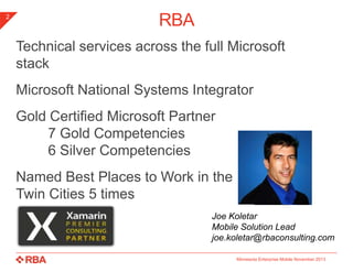 2

RBA
Technical services across the full Microsoft
stack
Microsoft National Systems Integrator
Gold Certified Microsoft Partner
7 Gold Competencies
6 Silver Competencies
Named Best Places to Work in the
Twin Cities 5 times
Joe Koletar
Mobile Solution Lead
joe.koletar@rbaconsulting.com
Minnesota Enterprise Mobile November 2013

 