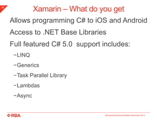 Xamarin – What do you get

24

Allows programming C# to iOS and Android
Access to .NET Base Libraries

Full featured C# 5.0 support includes:
−LINQ

−Generics
−Task Parallel Library
−Lambdas
−Async

Minnesota Enterprise Mobile November 2013

 