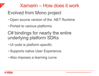 25

Xamarin – How does it work
Evolved from Mono project
−Open source version of the .NET Runtime

−Ported to various platforms

C# bindings for nearly the entire
underlying platform SDKs
−UI code is platform specific
−Supports native User Experience

−Also imposes a learning curve

Minnesota Enterprise Mobile November 2013

 