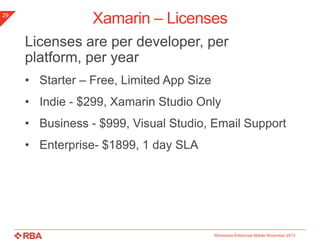 29

Xamarin – Licenses
Licenses are per developer, per platform,
per year
• Starter – Free, Limited App Size
• Indie - $299, Xamarin Studio Only
• Business - $999, Visual Studio, Email Support
• Enterprise- $1899, 1 day SLA

Minnesota Enterprise Mobile November 2013

 