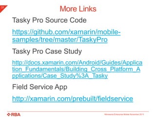31

More Links
Tasky Pro Source Code
https://github.com/xamarin/mobilesamples/tree/master/TaskyPro
Tasky Pro Case Study
http://docs.xamarin.com/Android/Guides/Applica
tion_Fundamentals/Building_Cross_Platform_A
pplications/Case_Study%3A_Tasky

Field Service App
http://xamarin.com/prebuilt/fieldservice
Minnesota Enterprise Mobile November 2013

 