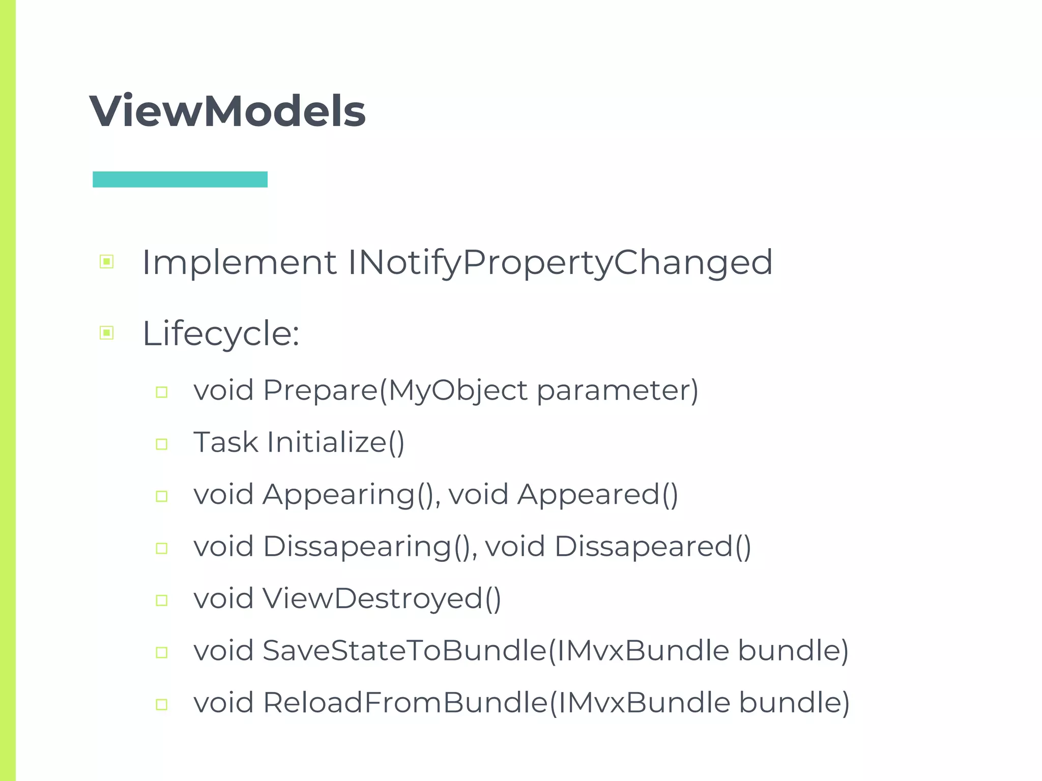ViewModels
▣ Implement INotifyPropertyChanged
▣ Lifecycle:
□ void Prepare(MyObject parameter)
□ Task Initialize()
□ void Appearing(), void Appeared()
□ void Dissapearing(), void Dissapeared()
□ void ViewDestroyed()
□ void SaveStateToBundle(IMvxBundle bundle)
□ void ReloadFromBundle(IMvxBundle bundle)
 