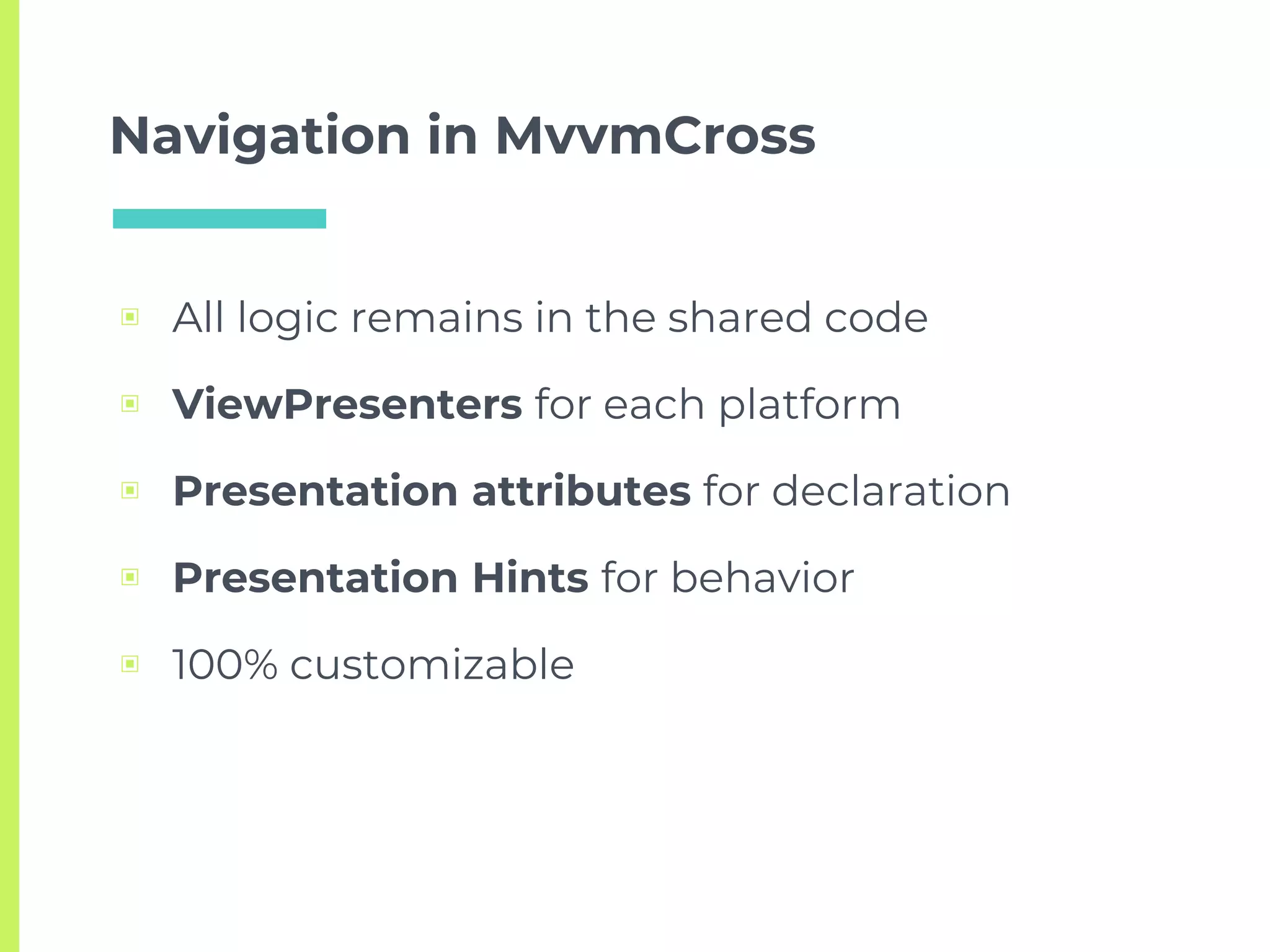Navigation in MvvmCross
▣ All logic remains in the shared code
▣ ViewPresenters for each platform
▣ Presentation attributes for declaration
▣ Presentation Hints for behavior
▣ 100% customizable
 