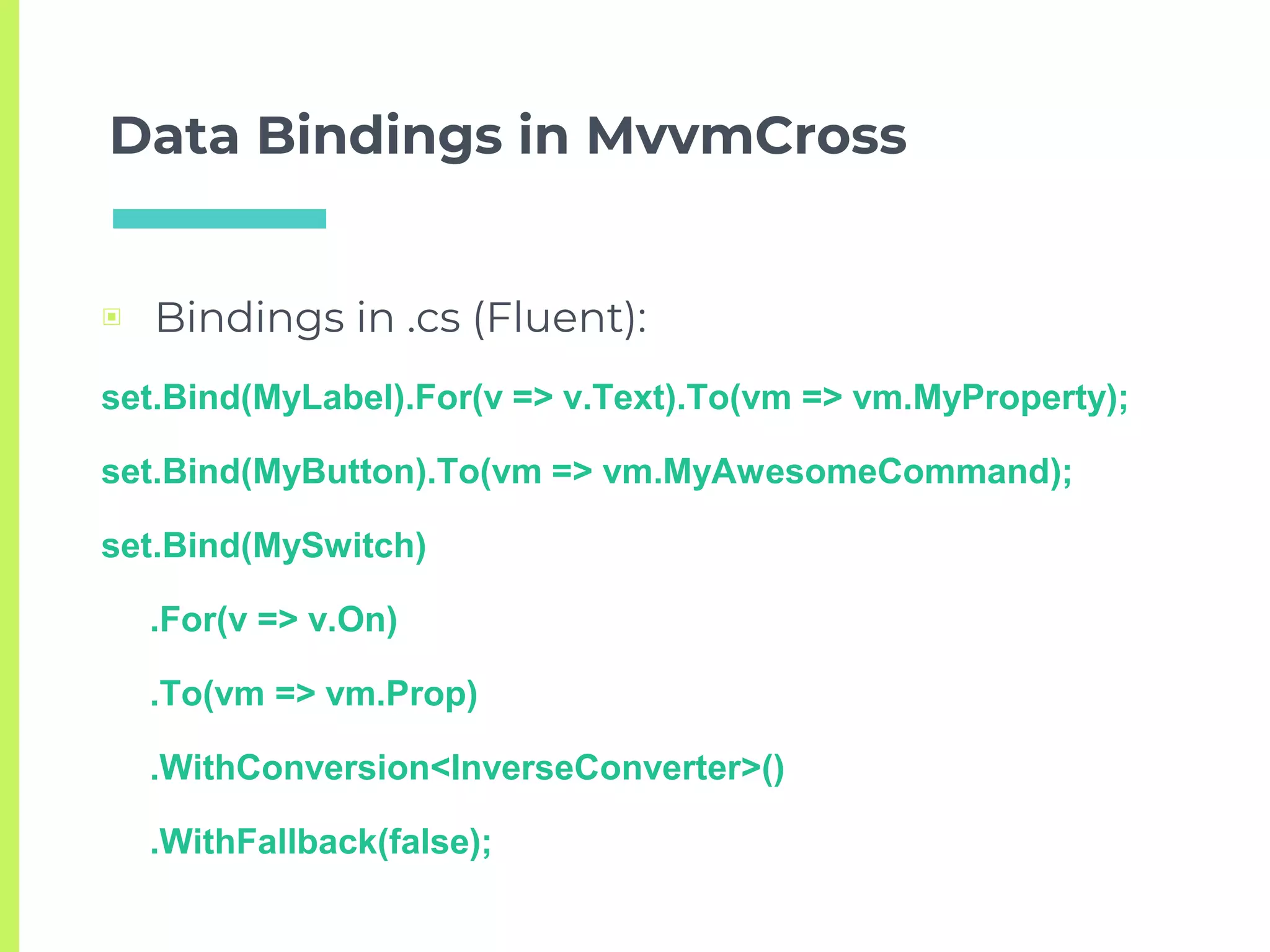 Data Bindings in MvvmCross
▣ Bindings in .cs (Fluent):
set.Bind(MyLabel).For(v => v.Text).To(vm => vm.MyProperty);
set.Bind(MyButton).To(vm => vm.MyAwesomeCommand);
set.Bind(MySwitch)
.For(v => v.On)
.To(vm => vm.Prop)
.WithConversion<InverseConverter>()
.WithFallback(false);
 