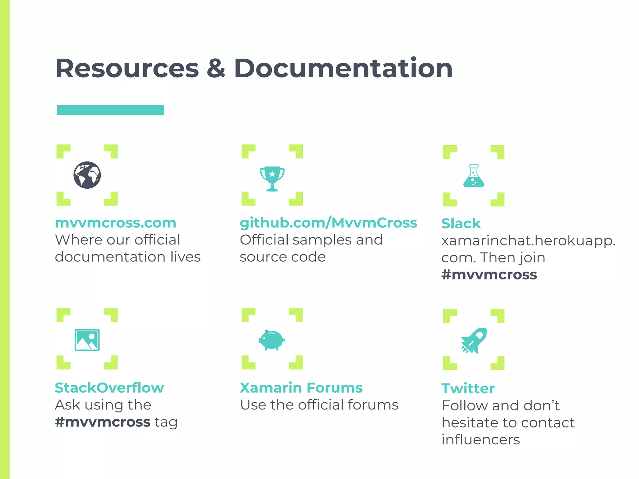 Resources & Documentation
mvvmcross.com
Where our official
documentation lives
github.com/MvvmCross
Official samples and
source code
Slack
xamarinchat.herokuapp.
com. Then join
#mvvmcross
StackOverflow
Ask using the
#mvvmcross tag
Xamarin Forums
Use the official forums
Twitter
Follow and don’t
hesitate to contact
influencers
 