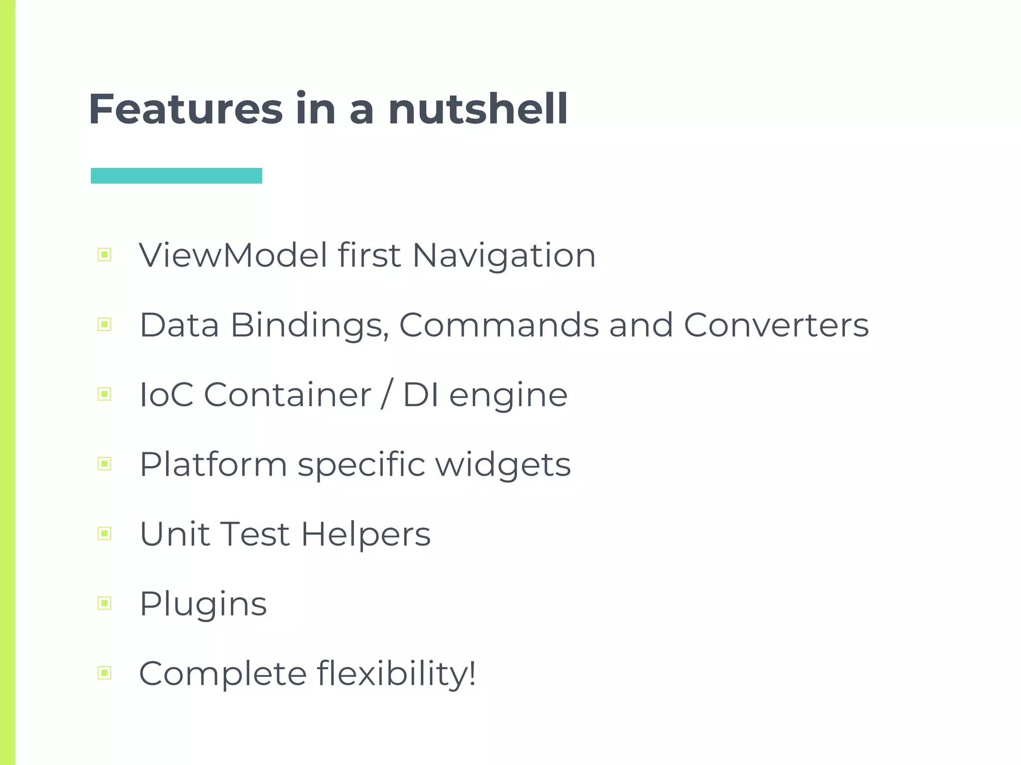 Features in a nutshell
▣ ViewModel first Navigation
▣ Data Bindings, Commands and Converters
▣ IoC Container / DI engine
▣ Platform specific widgets
▣ Unit Test Helpers
▣ Plugins
▣ Complete flexibility!
 