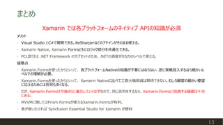 まとめ
13
Xamarin では各プラットフォームのネイティブ APIの知識が必須
メリット
• Visual Studio とC#で開発できる。ReSharperなどのアドインがそのまま使える。
• Xamarin Native, Xamarin Formsともにロジック部分を共通化できる。
• PCL部分は .NET Framework のサブセットのため、.NETの資産がかなりのレベルで使える。
留意点
• Xamarin.Formsを使ったからといって、 各プラットフォームNativeの知識が不要にはならない、逆に実戦投入するなら細かいレ
ベルでの理解が必要。
• Xamarin.Formsを使ったからといって、 Xamarin Nativeに比べて工数大幅削減は期待できない。むしろ顧客の細かい要望
に応えるためには苦労も多くなる。
• だが、Xamarin.Formsは今後さらに進化していくはずなので、同じ苦労をするなら、Xamarin.Formsに投資する価値は十分
にある。
• MVVMに関してはPrism.Formsが使えるXamarin.Formsが有利。
• 表が使いたければ Syncfusion Essential Studio for Xamarin が便利
 