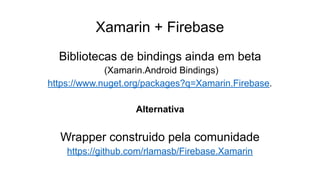 Xamarin + Firebase
Bibliotecas de bindings ainda em beta
(Xamarin.Android Bindings)
https://www.nuget.org/packages?q=Xamarin.Firebase.
Alternativa
Wrapper construido pela comunidade
https://github.com/rlamasb/Firebase.Xamarin
 