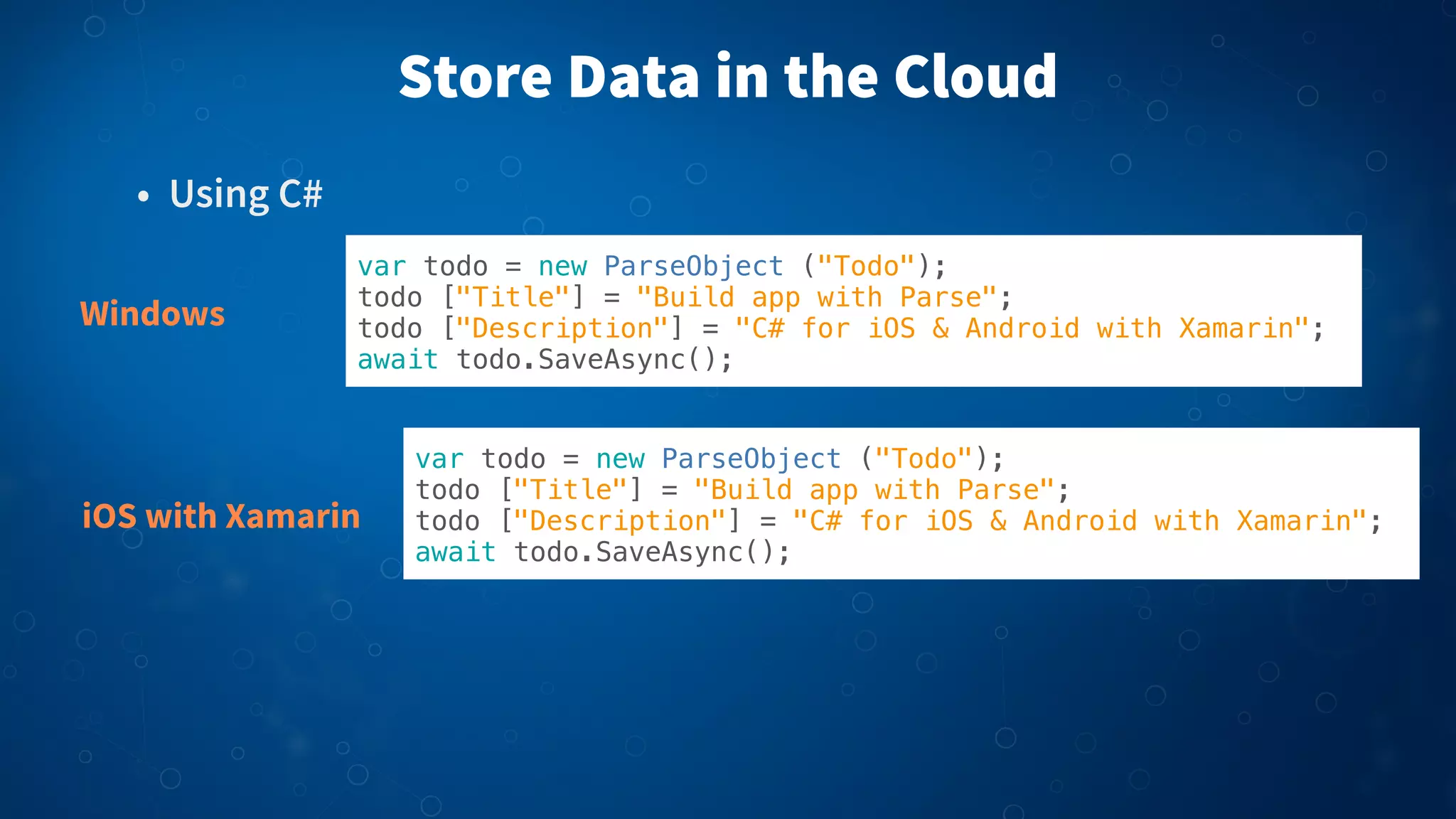 Store Data in the Cloud
• Using C#
Windows

var todo = new ParseObject ("Todo");
todo ["Title"] = "Build app with Parse";
todo ["Description"] = "C# for iOS & Android with Xamarin";
await todo.SaveAsync();

iOS with Xamarin

var todo = new ParseObject ("Todo");
todo ["Title"] = "Build app with Parse";
todo ["Description"] = "C# for iOS & Android with Xamarin";
await todo.SaveAsync();

 