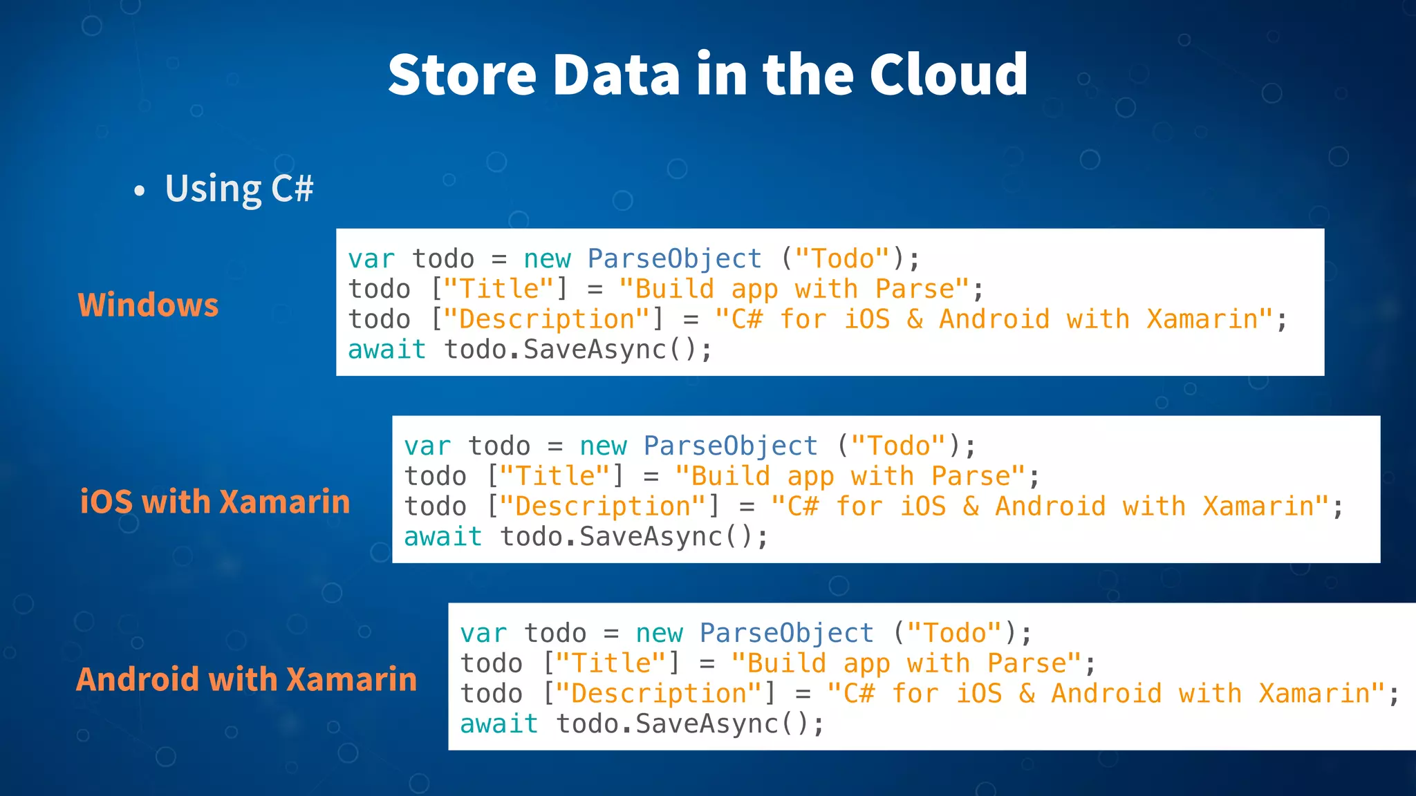 Store Data in the Cloud
• Using C#
Windows

var todo = new ParseObject ("Todo");
todo ["Title"] = "Build app with Parse";
todo ["Description"] = "C# for iOS & Android with Xamarin";
await todo.SaveAsync();

iOS with Xamarin

var todo = new ParseObject ("Todo");
todo ["Title"] = "Build app with Parse";
todo ["Description"] = "C# for iOS & Android with Xamarin";
await todo.SaveAsync();

Android with Xamarin

var todo = new ParseObject ("Todo");
todo ["Title"] = "Build app with Parse";
todo ["Description"] = "C# for iOS & Android with Xamarin";
await todo.SaveAsync();

 