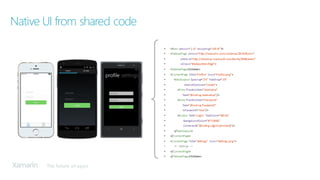 The future of apps
• <?xml version="1.0"	encoding="UTF-8"?>
• <TabbedPage xmlns="http://xamarin.com/schemas/2014/forms"
• xmlns:x="http://schemas.microsoft.com/winfx/2009/xaml"
• x:Class="MyApp.MainPage">
• <TabbedPage.Children>
• <ContentPage Title="Profile"	Icon="Profile.png">
• <StackLayout Spacing="20" Padding="20"
• VerticalOptions="Center">
• <Entry Placeholder="Username"
• Text="{Binding	Username}"/>
• <Entry	Placeholder="Password"
• Text="{Binding	Password}"
• IsPassword="true"/>
• <Button Text="Login"	TextColor="White"
• BackgroundColor="#77D065"
• Command="{Binding	LoginCommand}"/>
• </StackLayout>
• </ContentPage>
• <ContentPage	 Title="Settings"	 Icon="Settings.png">
• <!-- Settings	-->
• </ContentPage>
• </TabbedPage.Children>
Native UI from shared code
 