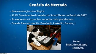 Cenário do Mercado
•
•
•
•

Nova revolução tecnológica
129% Crescimento de Vendas de SmartPhone no Brasil até 2017
As empresas vão precisar suportar mais plataformas.
Grande foco em mobile (Facebook, Linkedin, Bancos, )

Fonte:
http://tinyurl.com/
smart2017
Monday, October 14, 13

 