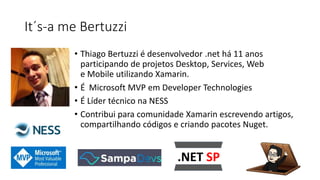 It´s-a me Bertuzzi
• Thiago Bertuzzi é desenvolvedor .net há 11 anos
participando de projetos Desktop, Services, Web
e Mobile utilizando Xamarin.
• É Microsoft MVP em Developer Technologies
• É Líder técnico na NESS
• Contribui para comunidade Xamarin escrevendo artigos,
compartilhando códigos e criando pacotes Nuget.
 