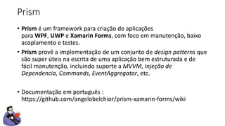 Prism
• Prism é um framework para criação de aplicações
para WPF, UWP e Xamarin Forms, com foco em manutenção, baixo
acoplamento e testes.
• Prism provê a implementação de um conjunto de design patterns que
são super úteis na escrita de uma aplicação bem estruturada e de
fácil manutenção, incluindo suporte a MVVM, Injeção de
Dependencia, Commands, EventAggregator, etc.
• Documentação em português :
https://github.com/angelobelchior/prism-xamarin-forms/wiki
 