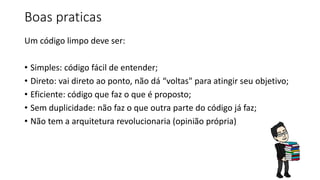 Boas praticas
Um código limpo deve ser:
• Simples: código fácil de entender;
• Direto: vai direto ao ponto, não dá “voltas" para atingir seu objetivo;
• Eficiente: código que faz o que é proposto;
• Sem duplicidade: não faz o que outra parte do código já faz;
• Não tem a arquitetura revolucionaria (opinião própria)
 