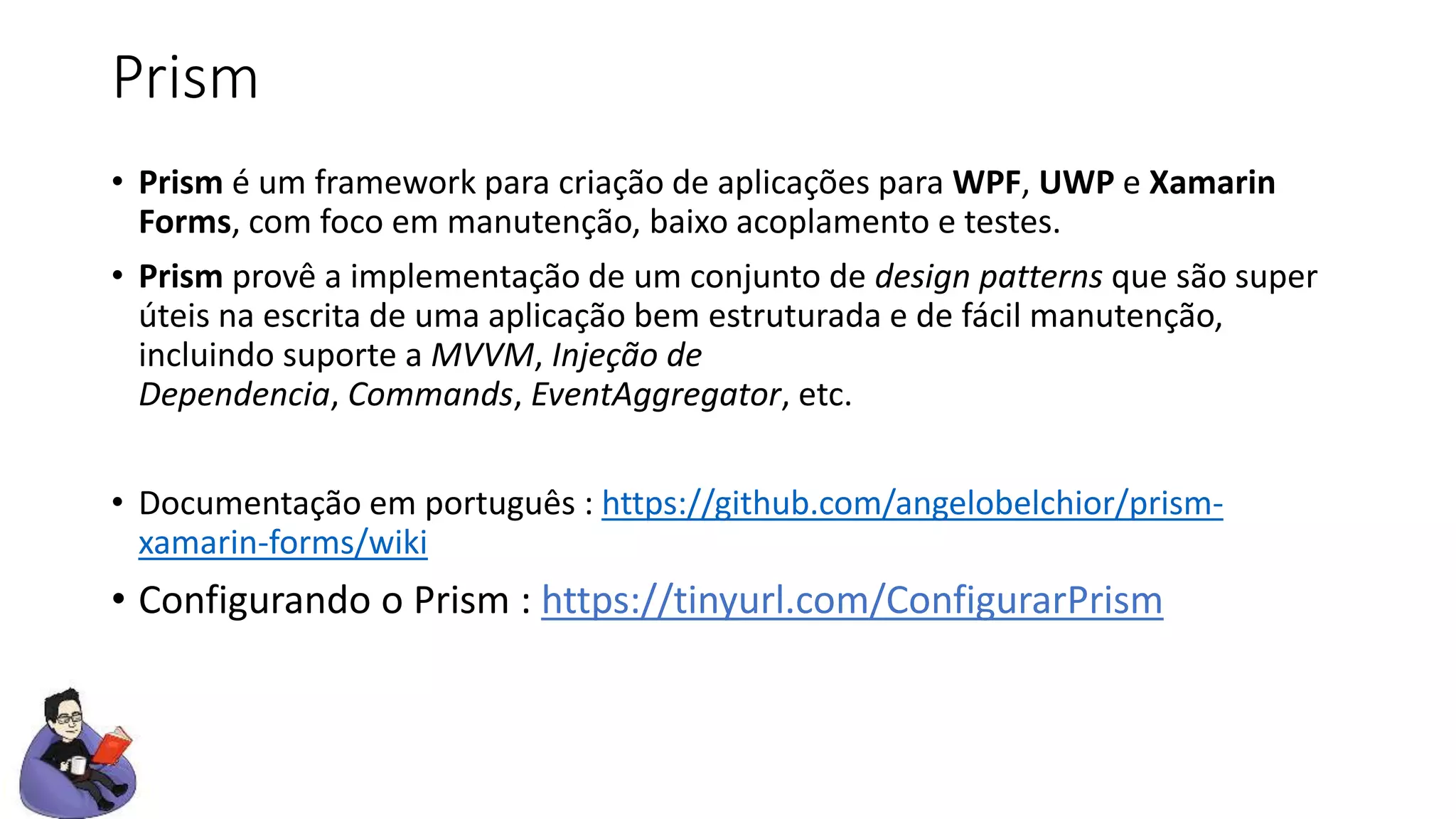 Prism
• Prism é um framework para criação de aplicações para WPF, UWP e Xamarin
Forms, com foco em manutenção, baixo acoplamento e testes.
• Prism provê a implementação de um conjunto de design patterns que são super
úteis na escrita de uma aplicação bem estruturada e de fácil manutenção,
incluindo suporte a MVVM, Injeção de
Dependencia, Commands, EventAggregator, etc.
• Documentação em português : https://github.com/angelobelchior/prism-
xamarin-forms/wiki
• Configurando o Prism : https://tinyurl.com/ConfigurarPrism
 