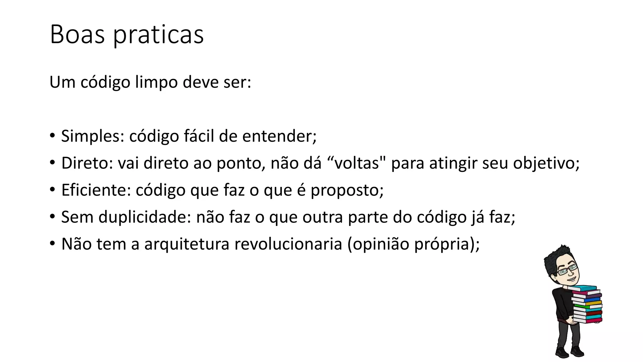 Boas praticas
Um código limpo deve ser:
• Simples: código fácil de entender;
• Direto: vai direto ao ponto, não dá “voltas" para atingir seu objetivo;
• Eficiente: código que faz o que é proposto;
• Sem duplicidade: não faz o que outra parte do código já faz;
• Não tem a arquitetura revolucionaria (opinião própria);
 