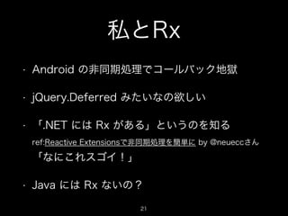 私とRx
• Android の非同期処理でコールバック地獄
• jQuery.Deferred みたいなの欲しい
• 「.NET には Rx がある」というのを知る 
ref:Reactive Extensionsで非同期処理を簡単に by ...