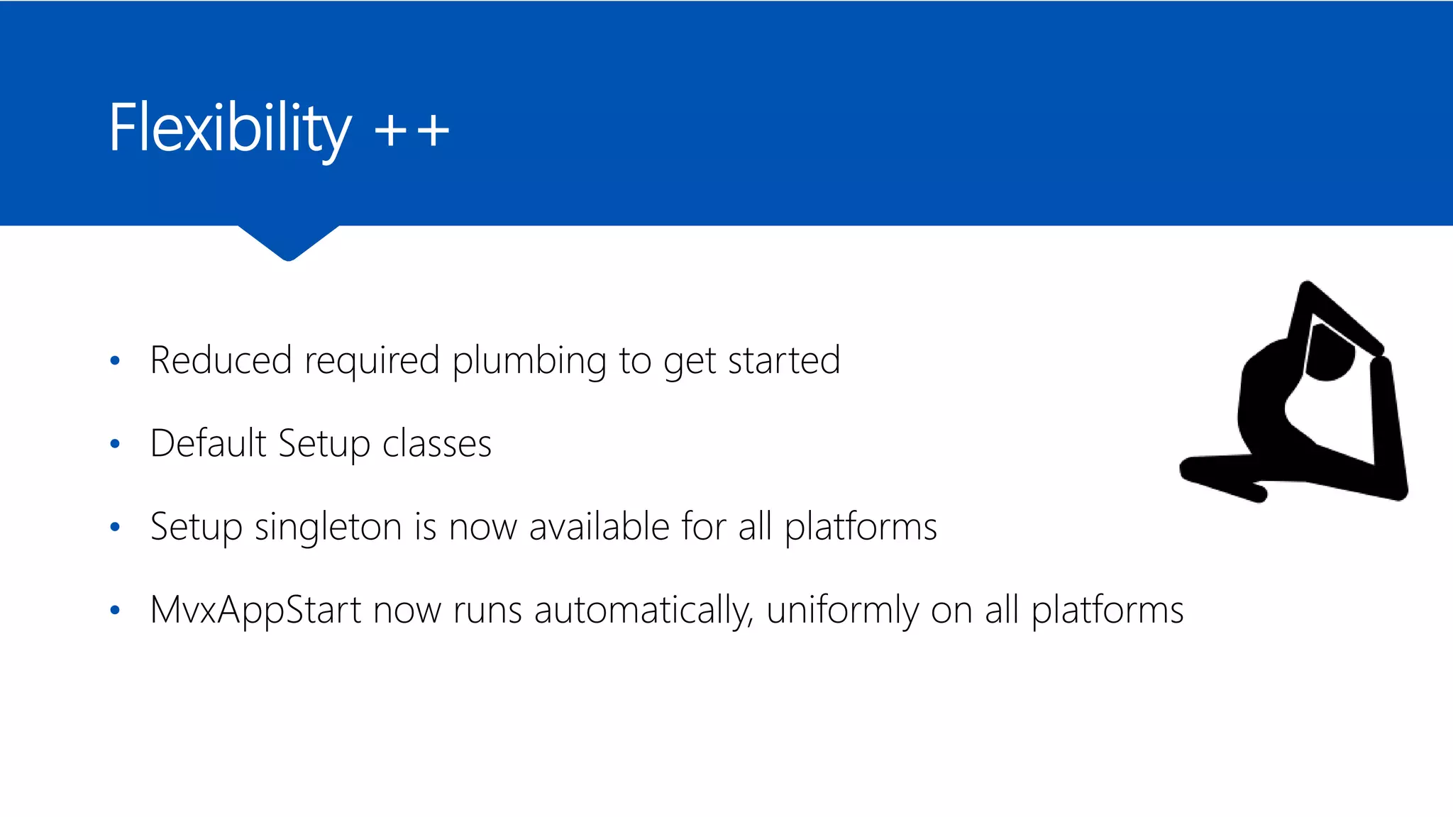 Flexibility ++
• Reduced required plumbing to get started
• Default Setup classes
• Setup singleton is now available for all platforms
• MvxAppStart now runs automatically, uniformly on all platforms
 