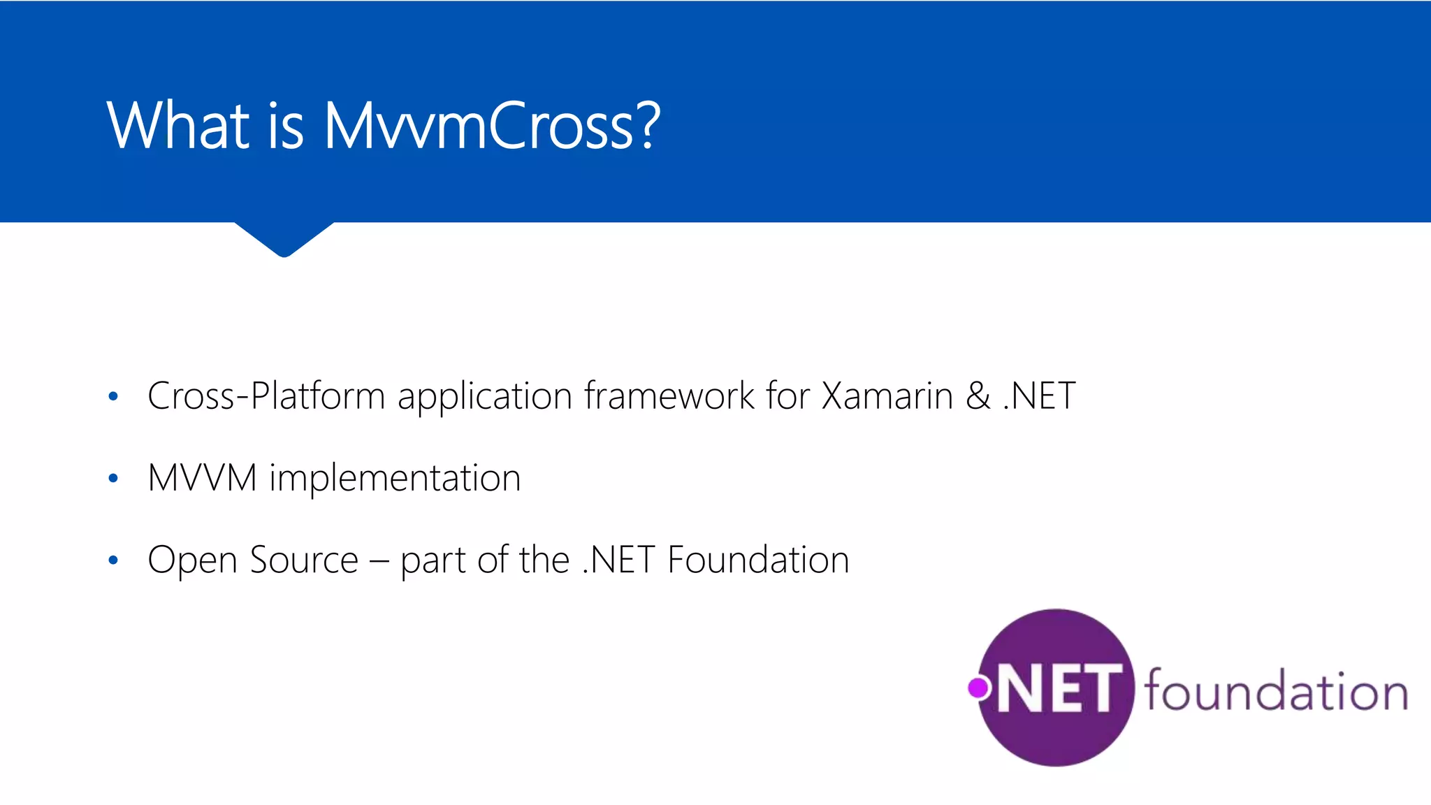 What is MvvmCross?
• Cross-Platform application framework for Xamarin & .NET
• MVVM implementation
• Open Source – part of the .NET Foundation
 
