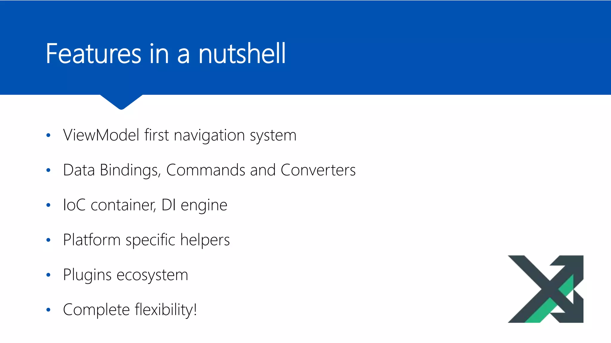 Features in a nutshell
• ViewModel first navigation system
• Data Bindings, Commands and Converters
• IoC container, DI engine
• Platform specific helpers
• Plugins ecosystem
• Complete flexibility!
 