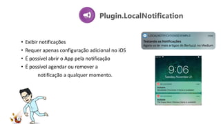 Plugin.LocalNotification
• Exibir notificações
• Requer apenas configuração adicional no iOS
• É possível abrir o App pela notificação
• É possível agendar ou remover a
notificação a qualquer momento.
 