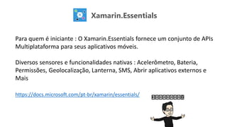Xamarin.Essentials
Para quem é iniciante : O Xamarin.Essentials fornece um conjunto de APIs
Multiplataforma para seus aplicativos móveis.
Diversos sensores e funcionalidades nativas : Acelerômetro, Bateria,
Permissões, Geolocalização, Lanterna, SMS, Abrir aplicativos externos e
Mais
https://docs.microsoft.com/pt-br/xamarin/essentials/
 