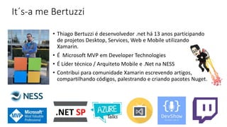 It´s-a me Bertuzzi
• Thiago Bertuzzi é desenvolvedor .net há 13 anos participando
de projetos Desktop, Services, Web e Mobile utilizando
Xamarin.
• É Microsoft MVP em Developer Technologies
• É Líder técnico / Arquiteto Mobile e .Net na NESS
• Contribui para comunidade Xamarin escrevendo artigos,
compartilhando códigos, palestrando e criando pacotes Nuget.
 