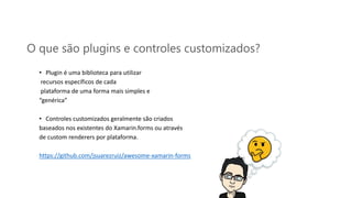 O que são plugins e controles customizados?
• Plugin é uma biblioteca para utilizar
recursos específicos de cada
plataforma de uma forma mais simples e
“genérica”
• Controles customizados geralmente são criados
baseados nos existentes do Xamarin.forms ou através
de custom renderers por plataforma.
https://github.com/jsuarezruiz/awesome-xamarin-forms
 
