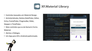 XF.Material Library
• Controles baseados em Material Design.
• ActivityIndicator, Button,DatePicker, Editor,
Entry, FramePicker, ProgressBar, Slider,
Stepper e TimePicker..
• Mais controles que os do Xamarin.Forms
Material.
• Alertas e Diálogos.
• Um App para iOS e Android padronizado.
 