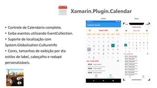 Xamarin.Plugin.Calendar
• Controle de Calendario completo.
• Exiba eventos utilizando EventCollection.
• Suporte de localização com
System.Globalization.CultureInfo
• Cores, tamanhos de exibição por dia
estilos de label, cabeçalho e rodapé
personalizáveis.
 