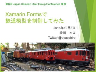 Xamarin.Formsで
鉄道模型を制御してみた
2015年10月3日
綾瀬 ヒロ
Twitter @ayasehiro
第6回 Japan Xamarin User Group Conference 東京
2015/10/3 1All rights reserved. Copyright(C) 2015 AYASE Hiro
 