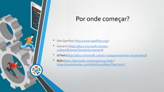 Por onde começar?
• Site Specflow (http://www.specflow.org/)
• Xamarin (https://docs.microsoft.com/en-
us/learn/browse/?products=xamarin)
• UITest (https://docs.microsoft.com/en-us/appcenter/test-cloud/uitest/)
• BDD (https://dannorth.net/introducing-bdd/ /
https://martinfowler.com/bliki/GivenWhenThen.html )
 