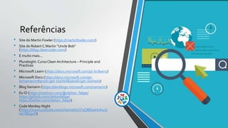 Referências
• Site do Martin Fowler (https://martinfowler.com/)
• Site do Robert C.Martin “Uncle Bob”
(https://blog.cleancoder.com/)
• E muito mais...
• Pluralsight: Curso Clean Architecture – Principle and
Practices
• Microsoft Learn (https://docs.microsoft.com/pt-br/learn/)
• Microsoft Docs (https://docs.microsoft.com/pt-
br/xamarin/#pivot=get-started&panel=get-started1)
• Blog Xamarin (https://devblogs.microsoft.com/xamarin/)
• Eu  (https://medium.com/@cleiton_felipe/
https://github.com/cleitonfelipe/
https://twitter.com/cleiton_felipe)
• Code Monkey Night
(https://www.youtube.com/channel/UCFaQBRaoHrAxcG
oeY8E5jvQ)
 