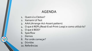 AGENDA
1. Quem é o Cleiton?
2. Xamarin UITest
3. AAA (Arrange-Act-Assert pattern)
4. O que é REPL(Read-Eval-Print-Loop) e como utilizá-lo?
5. O que é BDD?
6. Specflow
7. Demos
8. Por onde começar?
9. Dúvidas
10. Referências
 