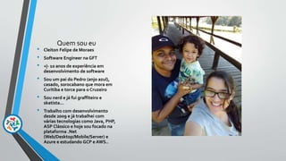 Quem sou eu
• Cleiton Felipe de Moraes
• Software Engineer na GFT
• +|- 10 anos de experiência em
desenvolvimento de software
• Sou um pai do Pedro (anjo azul),
casado, sorocabano que mora em
Curitiba e torce para o Cruzeiro
• Sou nerd e já fui graffiteiro e
skatista...
• Trabalho com desenvolvimento
desde 2009 e já trabalhei com
várias tecnologias como Java, PHP,
ASP Clássico e hoje sou focado na
plataforma .Net
(Web/Desktop/Mobile/Server) e
Azure e estudando GCP e AWS..
 