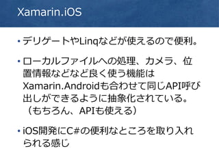Xamarin.iOS
• デリゲートやLinqなどが使えるので便利。
• ローカルファイルへの処理、カメラ、位
置情報などなど良く使う機能は
Xamarin.Androidも合わせて同じAPI呼び
出しができるように抽象化されている。
（もちろん、APIも使える）
• iOS開発にC#の便利なところを取り入れ
られる感じ
 
