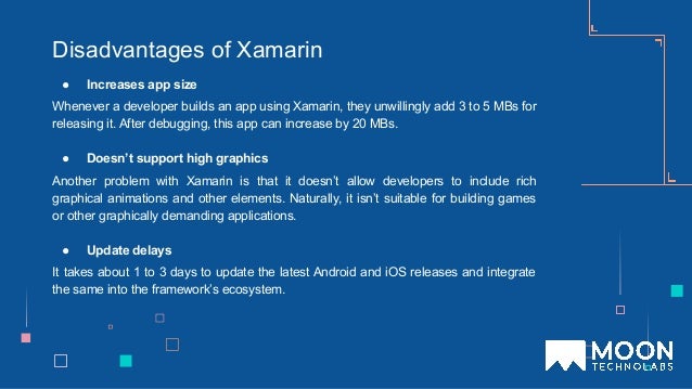 Disadvantages of Xamarin
● Increases app size
Whenever a developer builds an app using Xamarin, they unwillingly add 3 to 5 MBs for
releasing it. After debugging, this app can increase by 20 MBs.
● Doesn’t support high graphics
Another problem with Xamarin is that it doesn’t allow developers to include rich
graphical animations and other elements. Naturally, it isn’t suitable for building games
or other graphically demanding applications.
● Update delays
It takes about 1 to 3 days to update the latest Android and iOS releases and integrate
the same into the framework’s ecosystem.
 