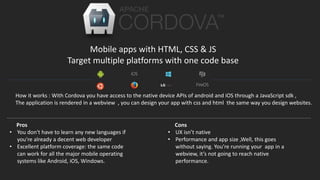 Mobile apps with HTML, CSS & JS
Target multiple platforms with one code base
Pros
• You don't have to learn any new languages if
you're already a decent web developer
• Excellent platform coverage: the same code
can work for all the major mobile operating
systems like Android, iOS, Windows.
Cons
• UX isn’t native
• Performance and app size ,Well, this goes
without saying. You’re running your app in a
webview, it’s not going to reach native
performance.
How it works : With Cordova you have access to the native device APIs of android and iOS through a JavaScript sdk ,
The application is rendered in a webview , you can design your app with css and html the same way you design websites.
 