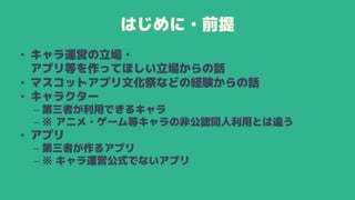 はじめに・前提
• キャラ運営の立場・
アプリ等を作ってほしい立場からの話
• マスコットアプリ文化祭などの経験からの話
• キャラクター
– 第三者が利用できるキャラ
– ※ アニメ・ゲーム等キャラの非公認同人利用とは違う
• アプリ
– 第三者が作るアプリ
– ※ キャラ運営公式でないアプリ
 