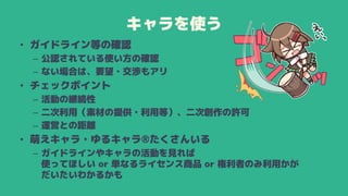 キャラを使う
• ガイドライン等の確認
– 公認されている使い方の確認
– ない場合は、要望・交渉もアリ
• チェックポイント
– 活動の継続性
– 二次利用（素材の提供・利用等）、二次創作の許可
– 運営との距離
• 萌えキャラ・ゆるキャラ®たくさんいる
– ガイドラインやキャラの活動を見れば
使ってほしい or 単なるライセンス商品 or 権利者のみ利用かが
だいたいわかるかも
 