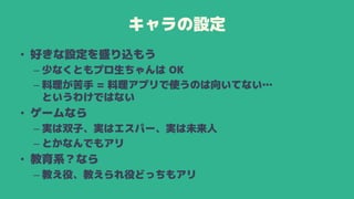 キャラの設定
• 好きな設定を盛り込もう
– 少なくともプロ生ちゃんは OK
– 料理が苦手 = 料理アプリで使うのは向いてない…
というわけではない
• ゲームなら
– 実は双子、実はエスパー、実は未来人
– とかなんでもアリ
• 教育系？なら
– 教え役、教えられ役どっちもアリ
 