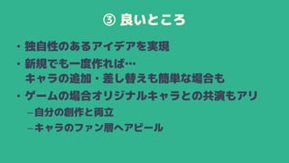 ③ 良いところ
• 独自性のあるアイデアを実現
• 新規でも一度作れば…
キャラの追加・差し替えも簡単な場合も
• ゲームの場合オリジナルキャラとの共演もアリ
–自分の創作と両立
–キャラのファン層へアピール
 