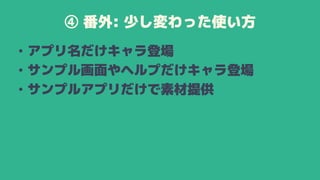 ④ 番外: 少し変わった使い方
• アプリ名だけキャラ登場
• サンプル画面やヘルプだけキャラ登場
• サンプルアプリだけで素材提供
 