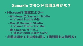 Xamarin ブランドは消えるかも？
• Microsoft 買収により…
–Windows の Xamarin Studio
→ Visual Studio のみ
–Mac の Xamarin Studio
→ Visual Studio for Mac
–諸 Xamarin サービス
→ 消えたり消えてなかったり
• 名前は消えても中身は同じ（諸問題も以前残る）
 