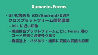 Xamarin.Forms
• UI も含めた iOS/Android/UWP
クロスプラットフォーム開発環境
–DSL に近い印象
–現実は各プラットフォームごとに Forms 用の
コードを書く必要多々あり
–発展途上・バグあり・結果に妥協＆妥協も必要
 