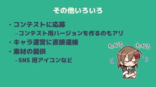 その他いろいろ
• コンテストに応募
–コンテスト用バージョンを作るのもアリ
• キャラ運営に直接連絡
• 素材の提供
–SNS 用アイコンなど
 